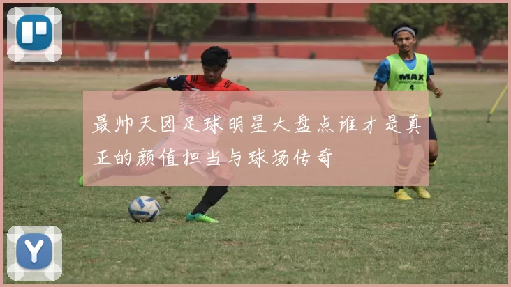 最帅天团足球明星大盘点谁才是真正的颜值担当与球场传奇