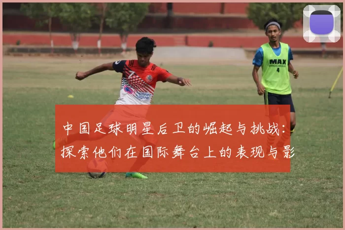 中国足球明星后卫的崛起与挑战：探索他们在国际舞台上的表现与影响力