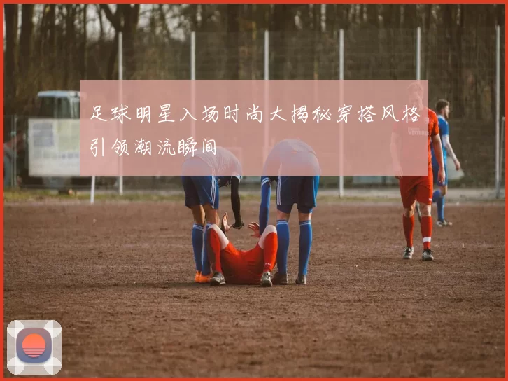 足球明星入场时尚大揭秘穿搭风格引领潮流瞬间