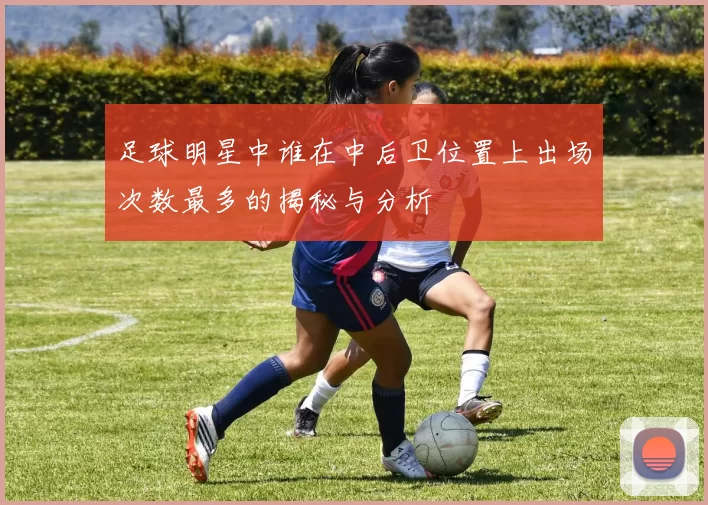 足球明星中谁在中后卫位置上出场次数最多的揭秘与分析