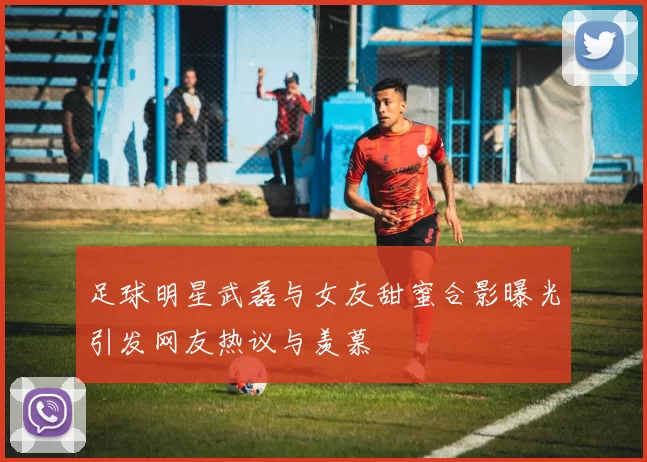 足球明星武磊与女友甜蜜合影曝光引发网友热议与羡慕