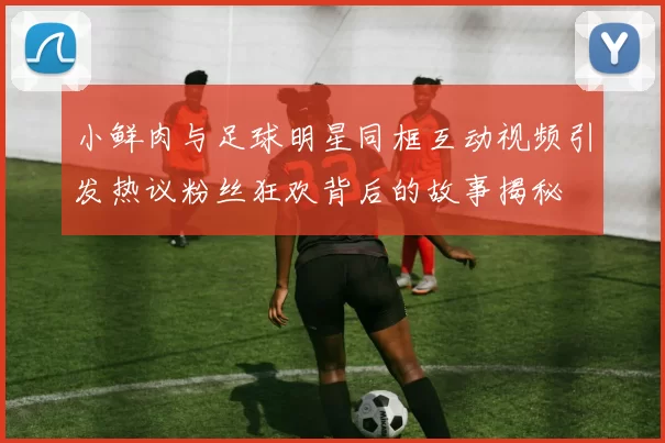 小鲜肉与足球明星同框互动视频引发热议粉丝狂欢背后的故事揭秘