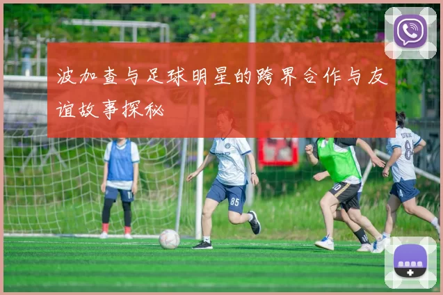 波加查与足球明星的跨界合作与友谊故事探秘