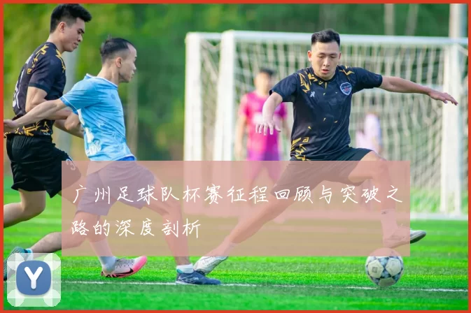 广州足球队杯赛征程回顾与突破之路的深度剖析