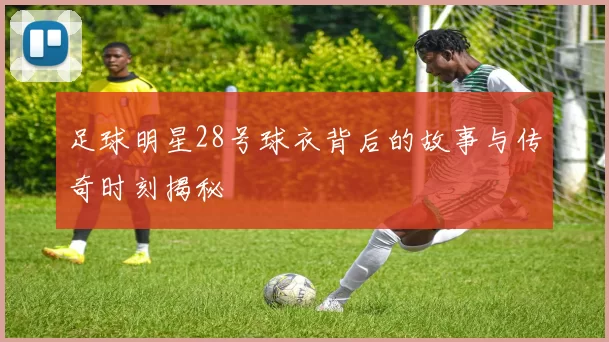 足球明星28号球衣背后的故事与传奇时刻揭秘