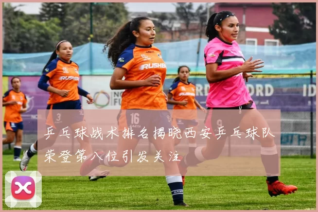 乒乓球战术排名揭晓西安乒乓球队荣登第八位引发关注