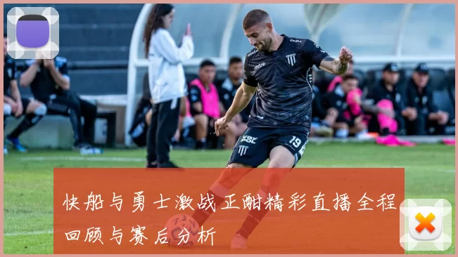 快船与勇士激战正酣精彩直播全程回顾与赛后分析