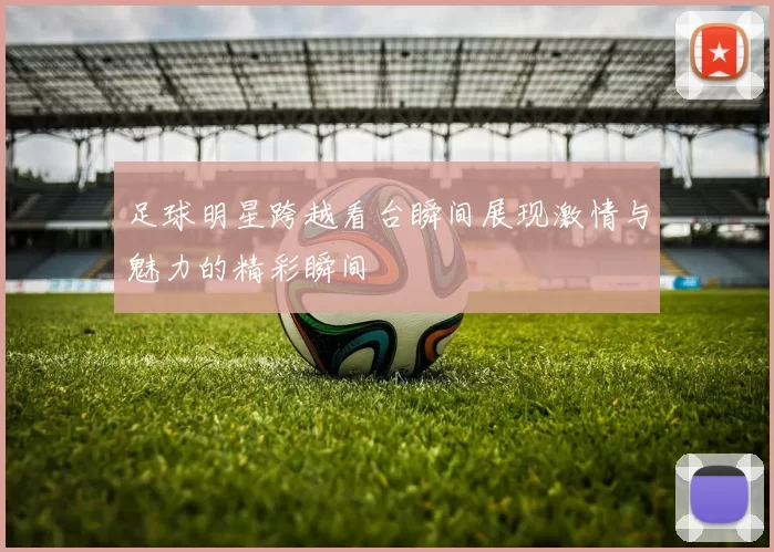足球明星跨越看台瞬间展现激情与魅力的精彩瞬间