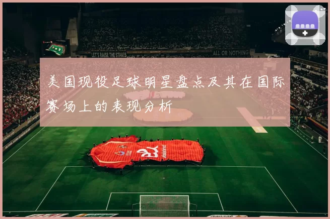 美国现役足球明星盘点及其在国际赛场上的表现分析