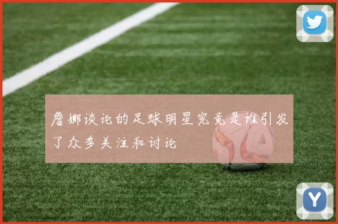 詹娜谈论的足球明星究竟是谁引发了众多关注和讨论