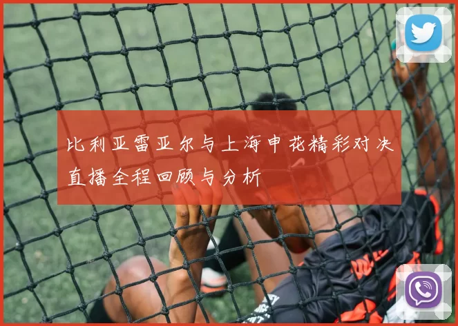 比利亚雷亚尔与上海申花精彩对决直播全程回顾与分析