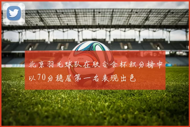 北京羽毛球队在联合会杯积分榜中以70分稳居第一名表现出色