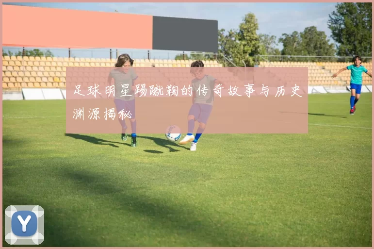足球明星踢蹴鞠的传奇故事与历史渊源揭秘