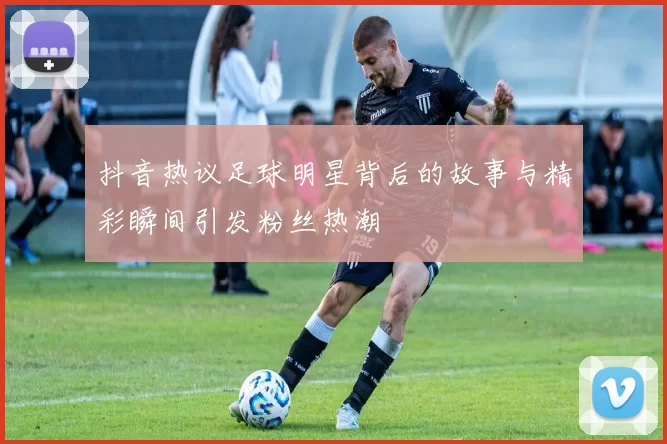 抖音热议足球明星背后的故事与精彩瞬间引发粉丝热潮