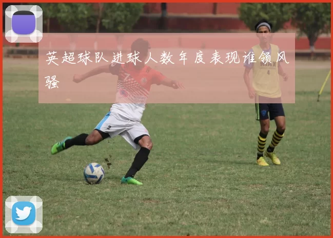 英超球队进球人数年度表现谁领风骚