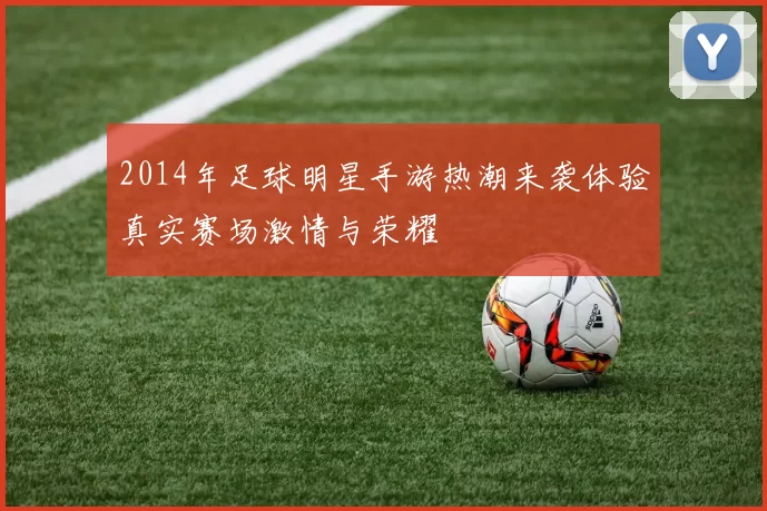 2014年足球明星手游热潮来袭体验真实赛场激情与荣耀