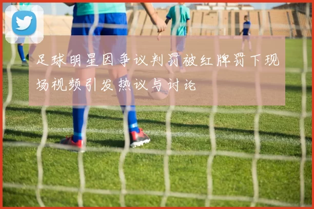 足球明星因争议判罚被红牌罚下现场视频引发热议与讨论