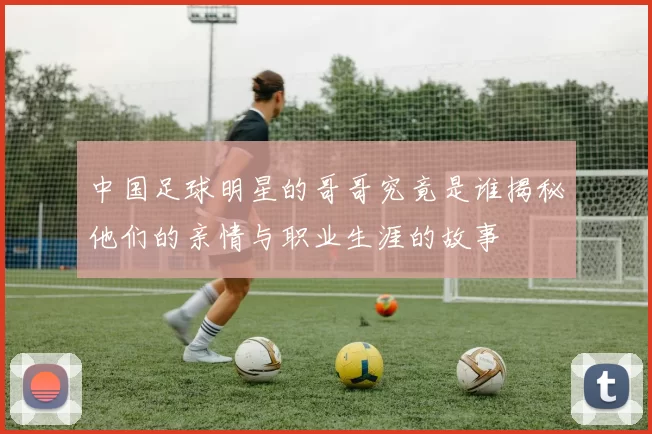 中国足球明星的哥哥究竟是谁揭秘他们的亲情与职业生涯的故事