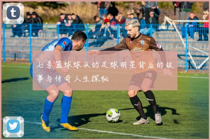 七号篮球球衣的足球明星背后的故事与传奇人生探秘