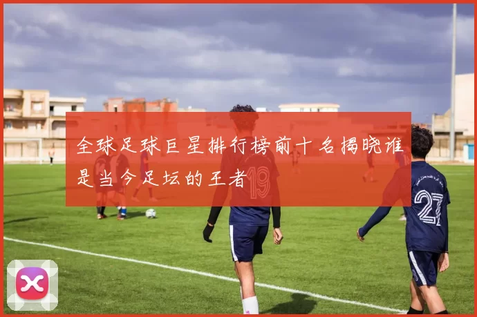 全球足球巨星排行榜前十名揭晓谁是当今足坛的王者