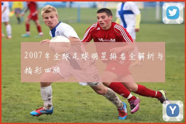 2007年全球足球明星排名全解析与精彩回顾