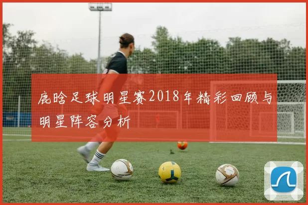 鹿晗足球明星赛2018年精彩回顾与明星阵容分析