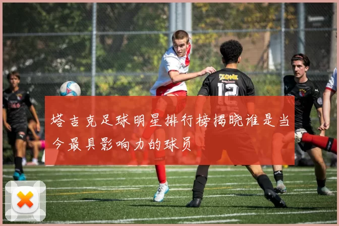 塔吉克足球明星排行榜揭晓谁是当今最具影响力的球员