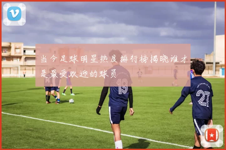 当今足球明星热度排行榜揭晓谁才是最受欢迎的球员