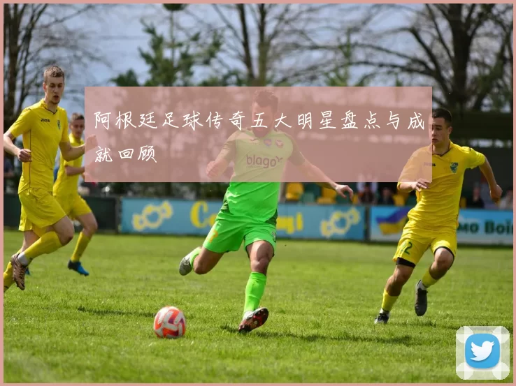 阿根廷足球传奇五大明星盘点与成就回顾
