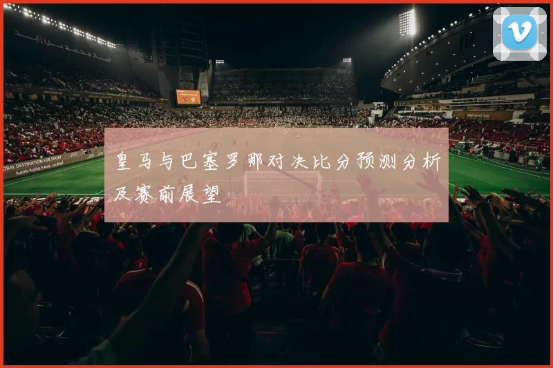 皇马与巴塞罗那对决比分预测分析及赛前展望