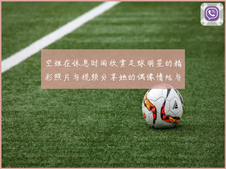 空姐在休息时间欣赏足球明星的精彩照片与视频分享她的偶像情结与热爱
