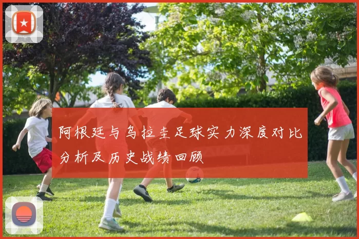 阿根廷与乌拉圭足球实力深度对比分析及历史战绩回顾