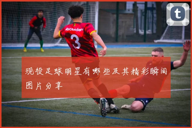 现役足球明星有哪些及其精彩瞬间图片分享