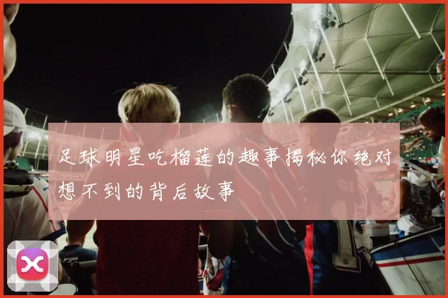 足球明星吃榴莲的趣事揭秘你绝对想不到的背后故事