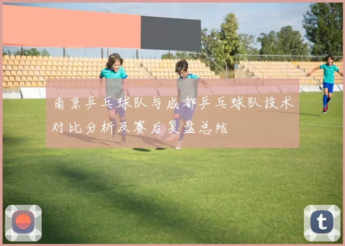 南京乒乓球队与成都乒乓球队技术对比分析及赛后复盘总结