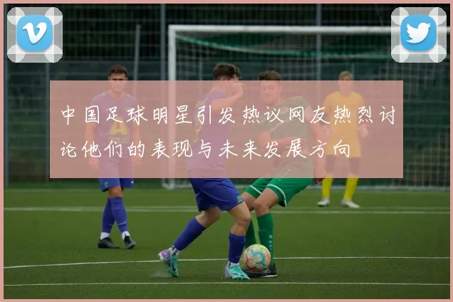 中国足球明星引发热议网友热烈讨论他们的表现与未来发展方向