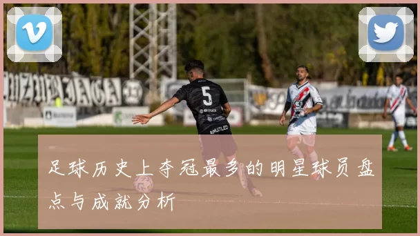 足球历史上夺冠最多的明星球员盘点与成就分析