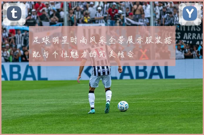 足球明星时尚风采全景展示服装搭配与个性魅力的完美结合
