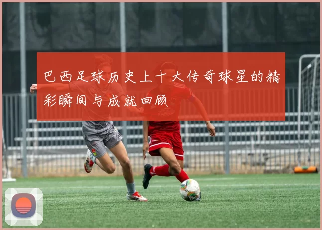 巴西足球历史上十大传奇球星的精彩瞬间与成就回顾