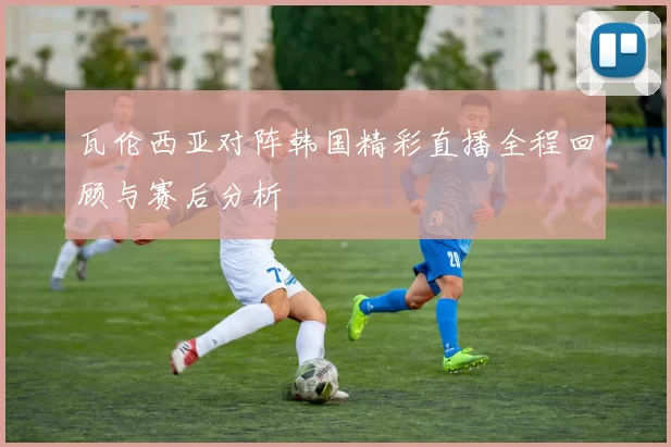 瓦伦西亚对阵韩国精彩直播全程回顾与赛后分析