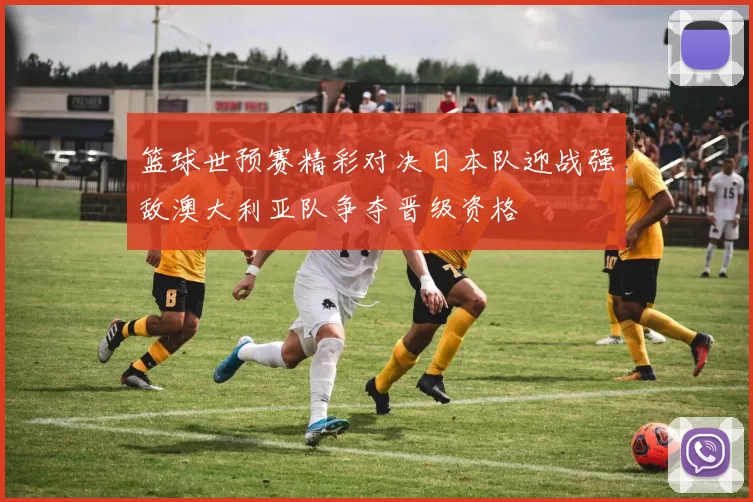 篮球世预赛精彩对决日本队迎战强敌澳大利亚队争夺晋级资格