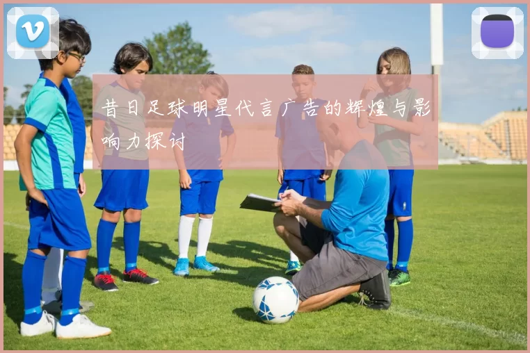 昔日足球明星代言广告的辉煌与影响力探讨