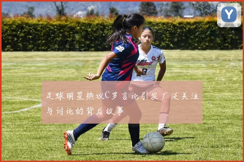 足球明星热议C罗言论引发广泛关注与讨论的背后故事