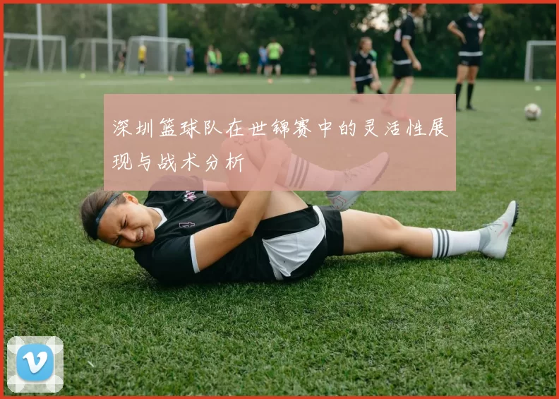 深圳篮球队在世锦赛中的灵活性展现与战术分析