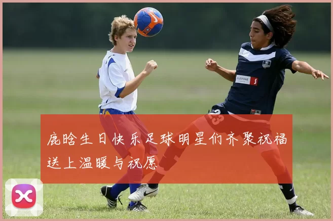 鹿晗生日快乐足球明星们齐聚祝福送上温暖与祝愿