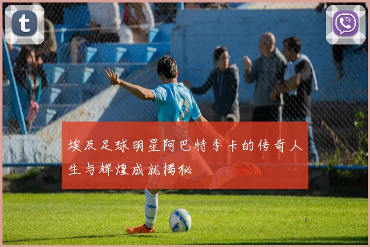 埃及足球明星阿巴特季卡的传奇人生与辉煌成就揭秘