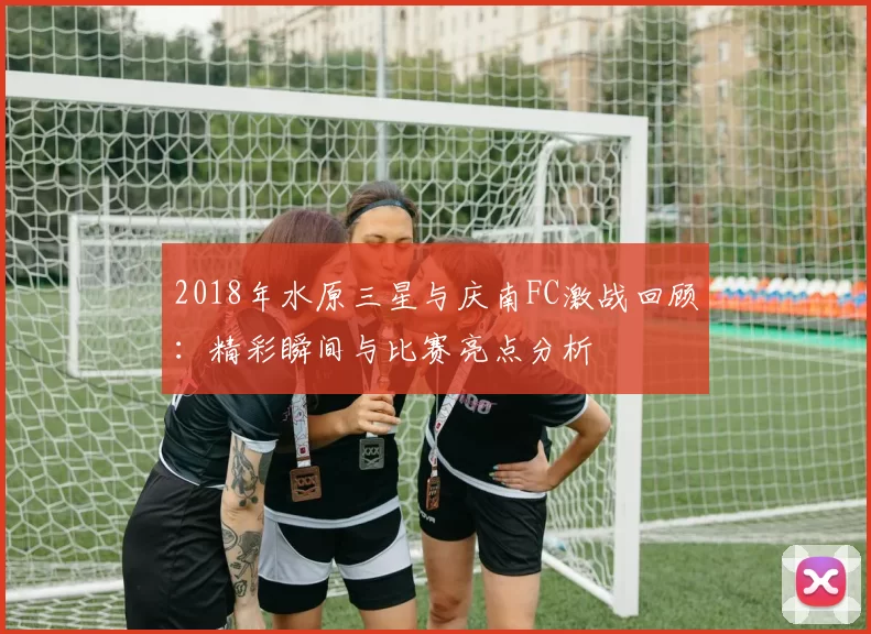 2018年水原三星与庆南FC激战回顾：精彩瞬间与比赛亮点分析
