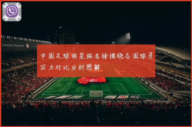 中国足球明星排名榜揭晓各国球员实力对比分析图解