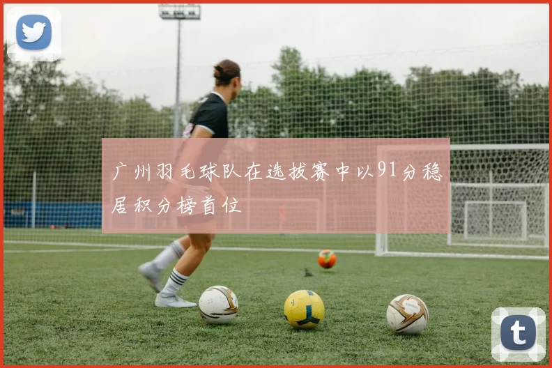 广州羽毛球队在选拔赛中以91分稳居积分榜首位