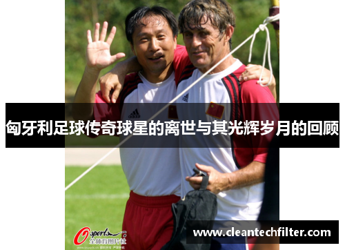 匈牙利足球传奇球星的离世与其光辉岁月的回顾